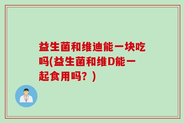 益生菌和维迪能一块吃吗(益生菌和维D能一起食用吗？)