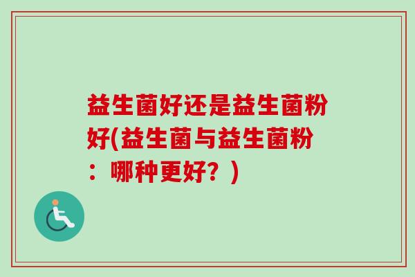 益生菌好还是益生菌粉好(益生菌与益生菌粉:哪种更好?) 益生菌好还是益生菌粉好(益生菌与益生菌粉:哪种更好?)