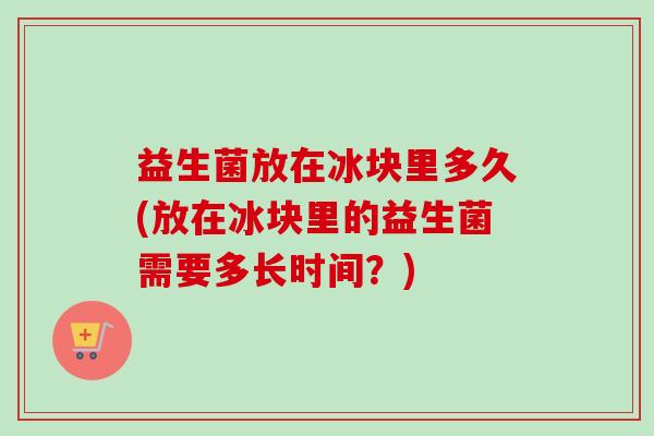 益生菌放在冰块里多久(放在冰块里的益生菌需要多长时间？)