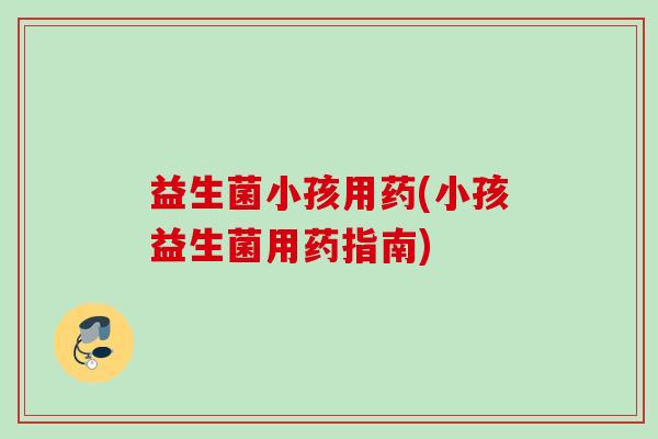 益生菌小孩用药(小孩益生菌用药指南)