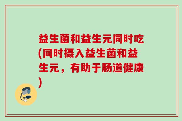 益生菌和益生元同时吃(同时摄入益生菌和益生元，有助于肠道健康)