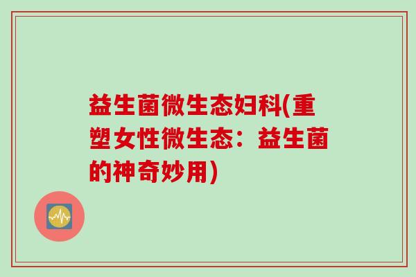 益生菌微生态(重塑女性微生态：益生菌的神奇妙用)