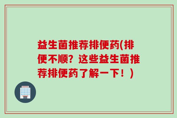 益生菌推荐排便药(排便不顺?这些益生菌推荐排便药了解一下!) 益生菌推荐排便药(排便不顺?这些益生菌推荐排便药了解一下!)