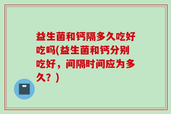 益生菌和钙隔多久吃好吃吗(益生菌和钙分别吃好，间隔时间应为多久？)