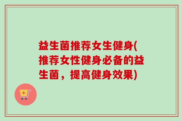 益生菌推荐女生健身(推荐女性健身必备的益生菌，提高健身效果)