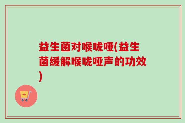 益生菌对喉咙哑(益生菌缓解喉咙哑声的功效) 益生菌对喉咙哑(益生菌缓解喉咙哑声的功效)