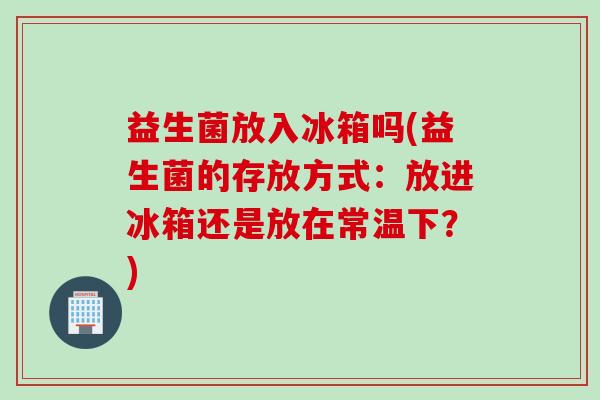 益生菌放入冰箱吗(益生菌的存放方式：放进冰箱还是放在常温下？)