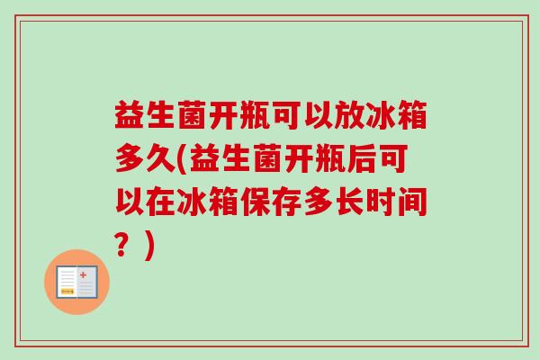 益生菌开瓶可以放冰箱多久(益生菌开瓶后可以在冰箱保存多长时间？)