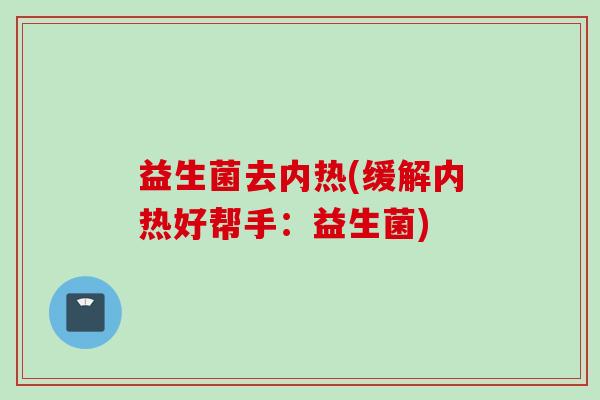 益生菌去内热(缓解内热好帮手:益生菌) 益生菌去内热(缓解内热好帮手:益生菌)