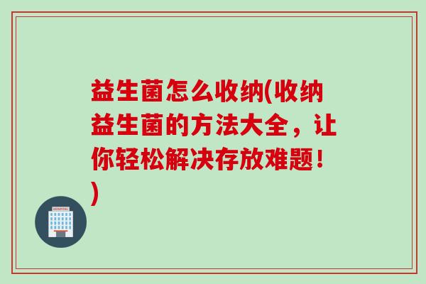益生菌怎么收纳(收纳益生菌的方法大全，让你轻松解决存放难题！)