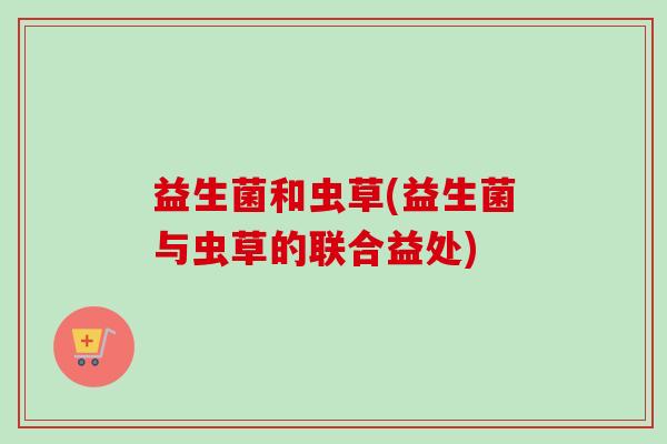 益生菌和虫草(益生菌与虫草的联合益处)