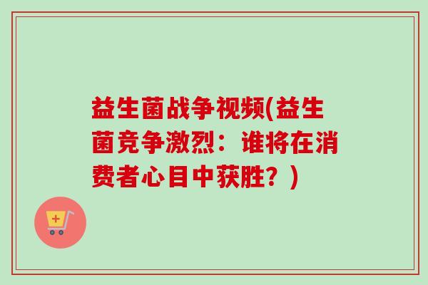 益生菌战争视频(益生菌竞争激烈：谁将在消费者心目中获胜？)