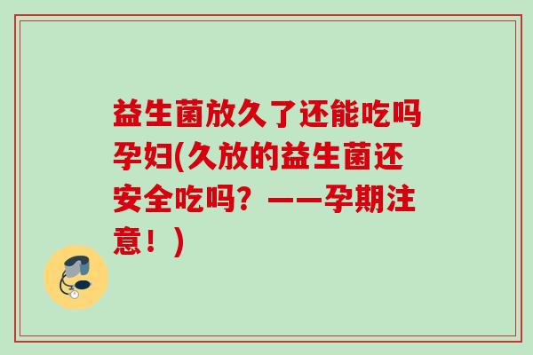 益生菌放久了还能吃吗孕妇(久放的益生菌还安全吃吗?——孕期注意!) 益生菌放久了还能吃吗孕妇(久放的益生菌还安全吃吗?——孕期注意!)