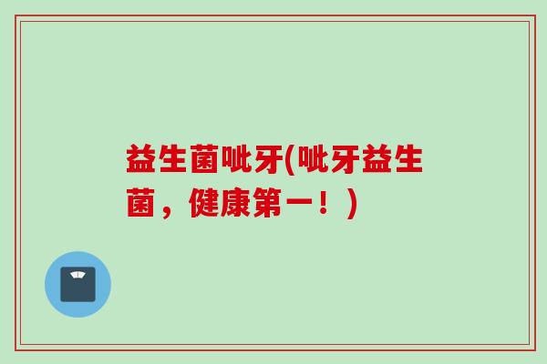 益生菌呲牙(呲牙益生菌,健康第一!) 益生菌呲牙(呲牙益生菌,健康第一!)