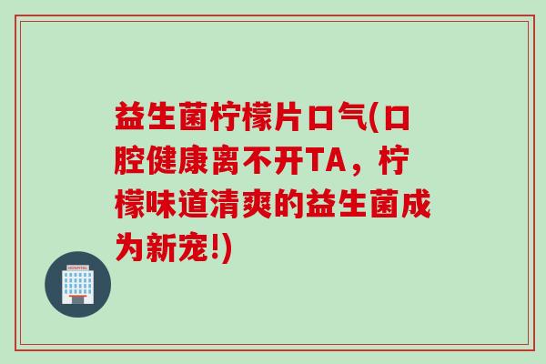益生菌柠檬片口气(口腔健康离不开TA，柠檬味道清爽的益生菌成为新宠!)