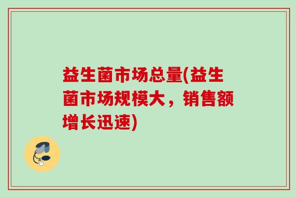 益生菌市场总量(益生菌市场规模大,销售额增长迅速) 益生菌市场总量(益生菌市场规模大,销售额增长迅速)