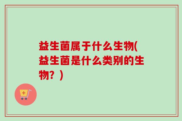 益生菌属于什么生物(益生菌是什么类别的生物？)
