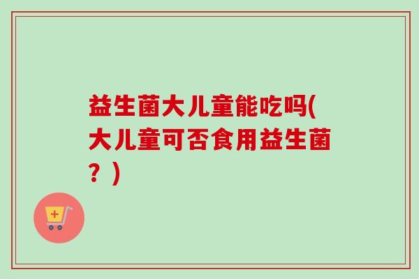 益生菌大儿童能吃吗(大儿童可否食用益生菌?) 益生菌大儿童能吃吗(大儿童可否食用益生菌?)