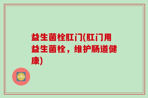 益生菌栓肛门(肛门用益生菌栓,维护肠道健康) 益生菌栓肛门(肛门用益生菌栓,维护肠道健康)