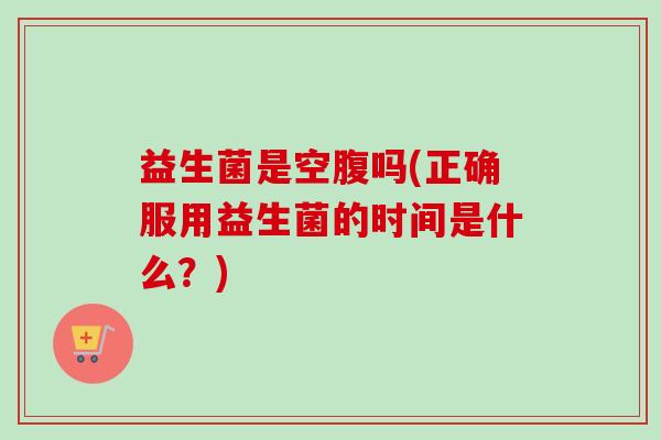 益生菌是空腹吗(正确服用益生菌的时间是什么？)
