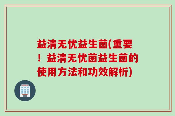 益清无忧益生菌(重要！益清无忧菌益生菌的使用方法和功效解析)