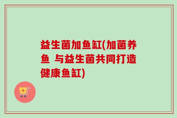 益生菌加鱼缸(加菌养鱼 与益生菌共同打造健康鱼缸) 益生菌加鱼缸(加菌养鱼 与益生菌共同打造健康鱼缸)