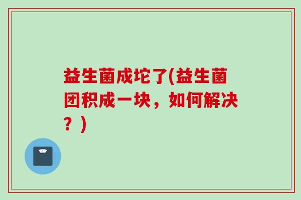 益生菌成坨了(益生菌团积成一块，如何解决？)