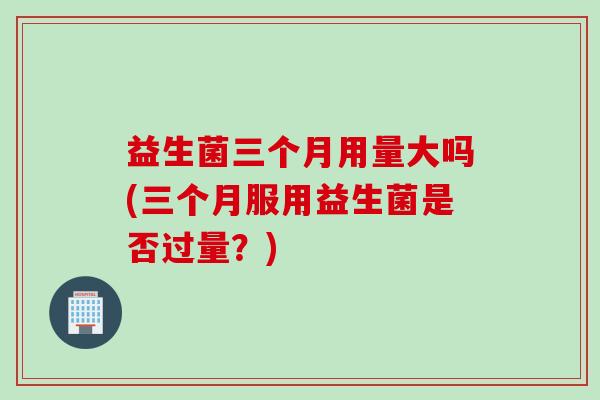 益生菌三个月用量大吗(三个月服用益生菌是否过量？)