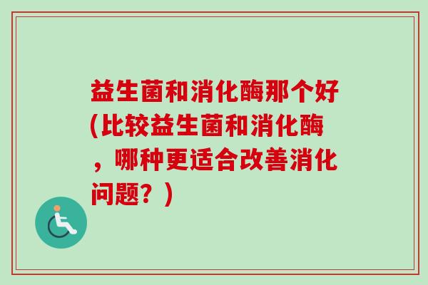 益生菌和消化酶那个好(比较益生菌和消化酶，哪种更适合改善消化问题？)