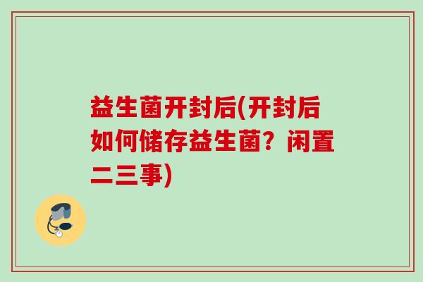 益生菌开封后(开封后如何储存益生菌?闲置二三事) 益生菌开封后(开封后如何储存益生菌?闲置二三事)