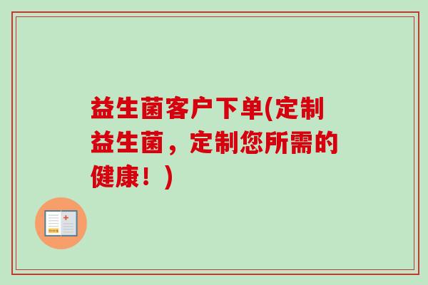 益生菌客户下单(定制益生菌,定制您所需的健康!) 益生菌客户下单(定制益生菌,定制您所需的健康!)
