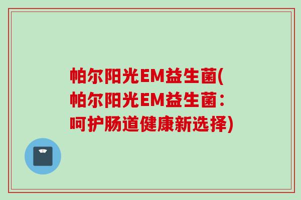 帕尔阳光EM益生菌(帕尔阳光EM益生菌:呵护肠道健康新选择) 帕尔阳光EM益生菌(帕尔阳光EM益生菌:呵护肠道健康新选择)