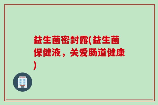 益生菌密封露(益生菌保健液,关爱肠道健康) 益生菌密封露(益生菌保健液,关爱肠道健康)