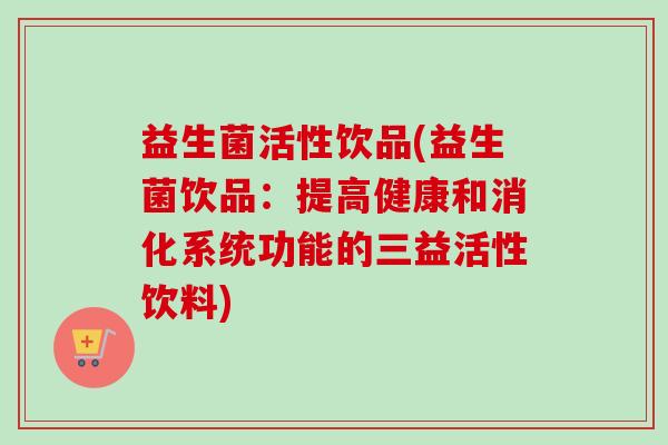 益生菌活性饮品(益生菌饮品：提高健康和消化系统功能的三益活性饮料)