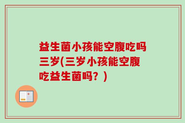 益生菌小孩能空腹吃吗三岁(三岁小孩能空腹吃益生菌吗?) 益生菌小孩能空腹吃吗三岁(三岁小孩能空腹吃益生菌吗?)