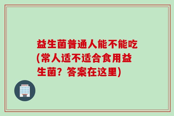 益生菌普通人能不能吃(常人适不适合食用益生菌？答案在这里)