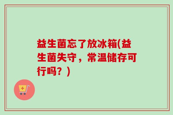 益生菌忘了放冰箱(益生菌失守，常温储存可行吗？)