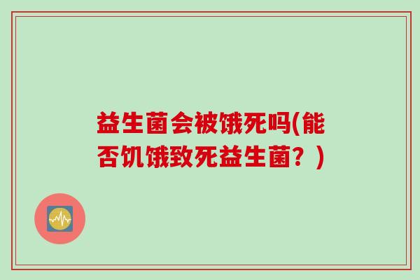 益生菌会被饿死吗(能否饥饿致死益生菌?) 益生菌会被饿死吗(能否饥饿致死益生菌?)