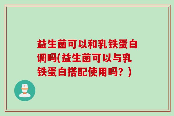 益生菌可以和乳铁蛋白调吗(益生菌可以与乳铁蛋白搭配使用吗？)