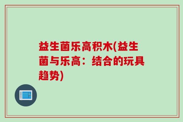 益生菌乐高积木(益生菌与乐高：结合的玩具趋势)