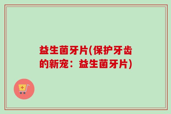 益生菌牙片(保护牙齿的新宠:益生菌牙片) 益生菌牙片(保护牙齿的新宠:益生菌牙片)
