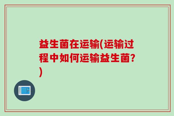 益生菌在运输(运输过程中如何运输益生菌?) 益生菌在运输(运输过程中如何运输益生菌?)