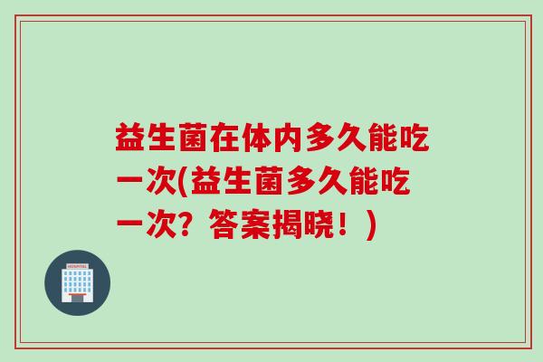 益生菌在体内多久能吃一次(益生菌多久能吃一次?答案揭晓!) 益生菌在体内多久能吃一次(益生菌多久能吃一次?答案揭晓!)