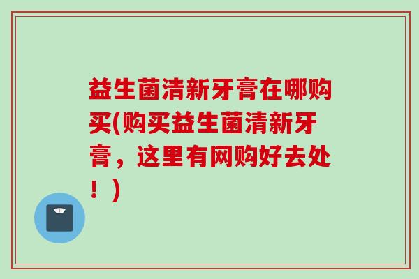 益生菌清新牙膏在哪购买(购买益生菌清新牙膏,这里有网购好去处!) 益生菌清新牙膏在哪购买(购买益生菌清新牙膏,这里有网购好去处!)