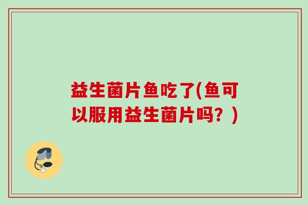 益生菌片鱼吃了(鱼可以服用益生菌片吗？)