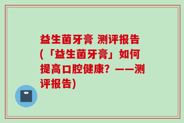 益生菌牙膏 测评报告(「益生菌牙膏」如何提高口腔健康？——测评报告)