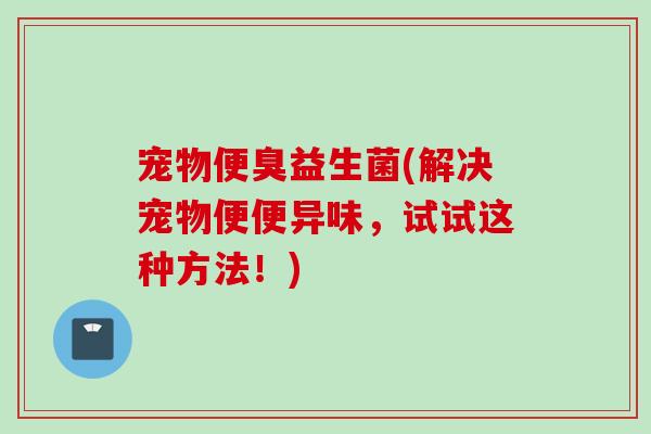 宠物便臭益生菌(解决宠物便便异味，试试这种方法！)