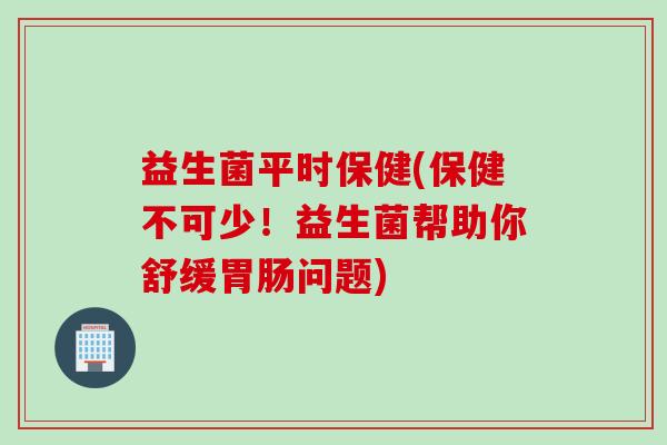 益生菌平时保健(保健不可少!益生菌帮助你舒缓问题) 益生菌平时保健(保健不可少!益生菌帮助你舒缓问题)