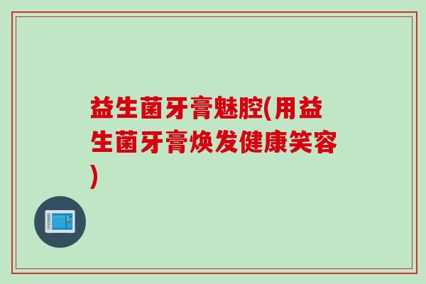 益生菌牙膏魅腔(用益生菌牙膏焕发健康笑容)