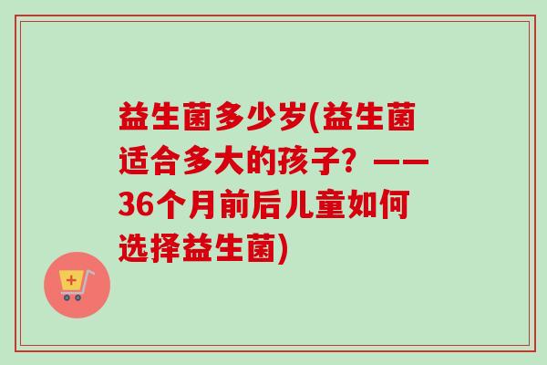 益生菌多少岁(益生菌适合多大的孩子？——36个月前后儿童如何选择益生菌)